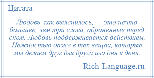 
    Любовь, как выяснилось, — это нечто большее, чем три слова, оброненные перед сном. Любовь поддерживается действием. Нежностью даже в тех вещах, которые мы делаем друг для друга изо дня в день.