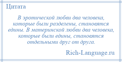 
    В эротической любви два человека, которые были разделены, становятся едины. В материнской любви два человека, которые были едины, становятся отдельными друг от друга.