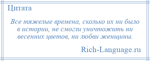 
    Все тяжелые времена, сколько их ни было в истории, не смогли уничтожить ни весенних цветов, ни любви женщины.