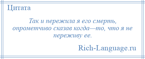 
    Так и пережила я его смерть, опрометчиво сказав когда—то, что я не переживу ее.