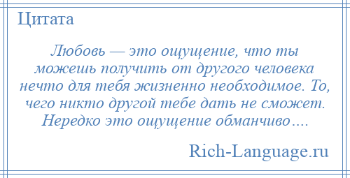 
    Любовь — это ощущение, что ты можешь получить от другого человека нечто для тебя жизненно необходимое. То, чего никто другой тебе дать не сможет. Нередко это ощущение обманчиво….