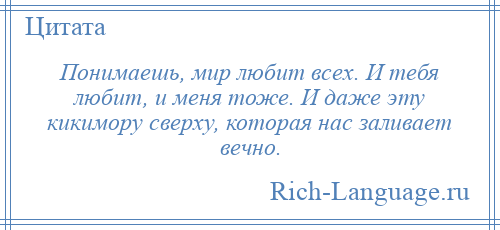 
    Понимаешь, мир любит всех. И тебя любит, и меня тоже. И даже эту кикимору сверху, которая нас заливает вечно.