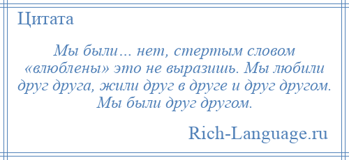 
    Мы были… нет, стертым словом «влюблены» это не выразишь. Мы любили друг друга, жили друг в друге и друг другом. Мы были друг другом.