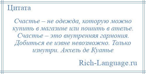 
    Счастье – не одежда, которую можно купить в магазине или пошить в ателье. Счастье – это внутренняя гармония. Добиться ее извне невозможно. Только изнутри. Анхель де Куатье
