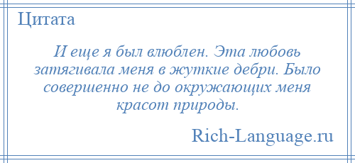 
    И еще я был влюблен. Эта любовь затягивала меня в жуткие дебри. Было совершенно не до окружающих меня красот природы.