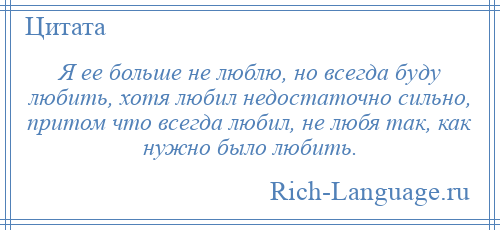 
    Я ее больше не люблю, но всегда буду любить, хотя любил недостаточно сильно, притом что всегда любил, не любя так, как нужно было любить.