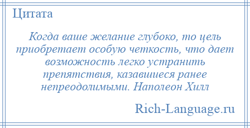 
    Когда ваше желание глубоко, то цель приобретает особую четкость, что дает возможность легко устранить препятствия, казавшиеся ранее непреодолимыми. Наполеон Хилл