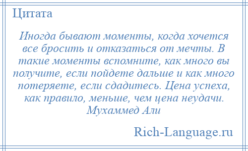 
    Иногда бывают моменты, когда хочется все бросить и отказаться от мечты. В такие моменты вспомните, как много вы получите, если пойдете дальше и как много потеряете, если сдадитесь. Цена успеха, как правило, меньше, чем цена неудачи. Мухаммед Али