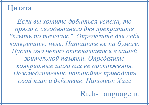 
    Если вы хотите добиться успеха, то прямо с сегодняшнего дня прекратите плыть по течению . Определите для себя конкретную цель. Напишите ее на бумаге. Пусть она четко отпечатается в вашей зрительной памяти. Определите конкретные шаги для ее достижения. Незамедлительно начинайте приводить свой план в действие. Наполеон Хилл