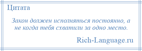 
    Закон должен исполняться постоянно, а не когда тебя схватили за одно место.