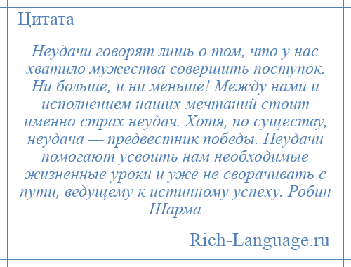 
    Неудачи говорят лишь о том, что у нас хватило мужества совершить поступок. Ни больше, и ни меньше! Между нами и исполнением наших мечтаний стоит именно страх неудач. Хотя, по существу, неудача — предвестник победы. Неудачи помогают усвоить нам необходимые жизненные уроки и уже не сворачивать с пути, ведущему к истинному успеху. Робин Шарма