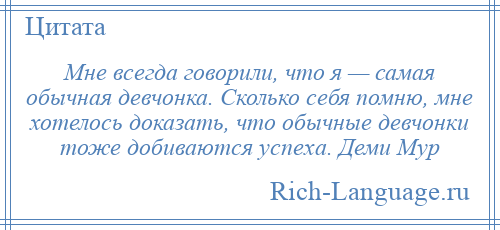 
    Мне всегда говорили, что я — самая обычная девчонка. Сколько себя помню, мне хотелось доказать, что обычные девчонки тоже добиваются успеха. Деми Мур