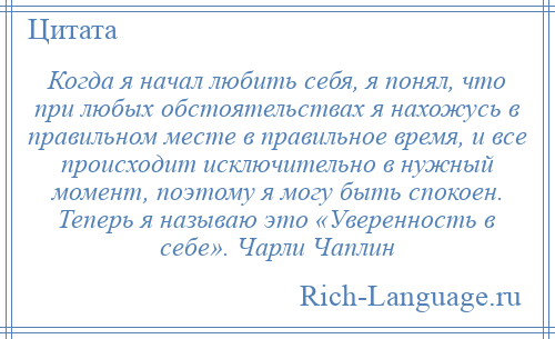 
    Когда я начал любить себя, я понял, что при любых обстоятельствах я нахожусь в правильном месте в правильное время, и все происходит исключительно в нужный момент, поэтому я могу быть спокоен. Теперь я называю это «Уверенность в себе». Чарли Чаплин