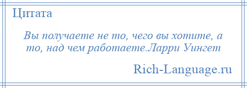 
    Вы получаете не то, чего вы хотите, а то, над чем работаете.Ларри Уингет