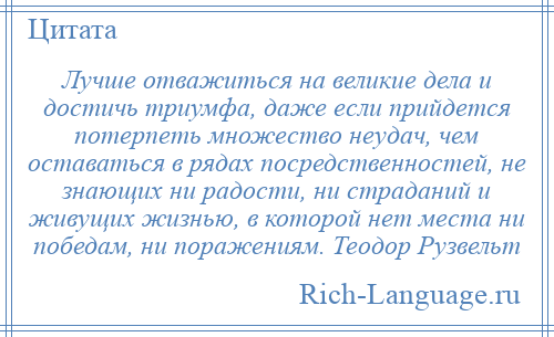 
    Лучше отважиться на великие дела и достичь триумфа, даже если прийдется потерпеть множество неудач, чем оставаться в рядах посредственностей, не знающих ни радости, ни страданий и живущих жизнью, в которой нет места ни победам, ни поражениям. Теодор Рузвельт