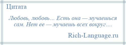 
    Любовь, любовь… Есть она — мучаешься сам. Нет ее — мучаешь всех вокруг….