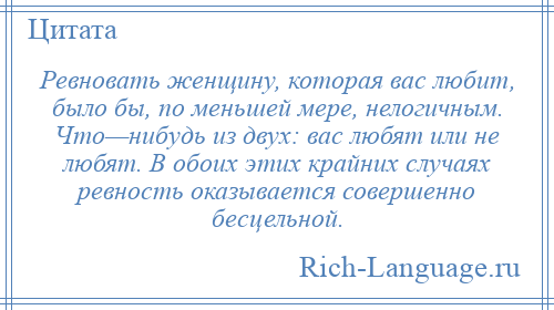 
    Ревновать женщину, которая вас любит, было бы, по меньшей мере, нелогичным. Что—нибудь из двух: вас любят или не любят. В обоих этих крайних случаях ревность оказывается совершенно бесцельной.