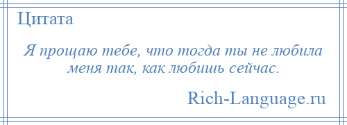 
    Я прощаю тебе, что тогда ты не любила меня так, как любишь сейчас.