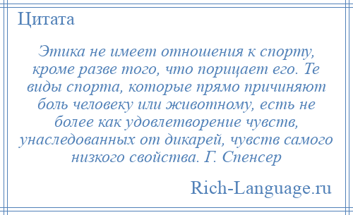 
    Этика не имеет отношения к спорту, кроме разве того, что порицает его. Те виды спорта, которые прямо причиняют боль человеку или животному, есть не более как удовлетворение чувств, унаследованных от дикарей, чувств самого низкого свойства. Г. Спенсер