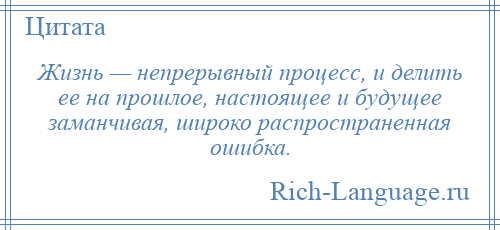 
    Жизнь — непрерывный процесс, и делить ее на прошлое, настоящее и будущее заманчивая, широко распространенная ошибка.