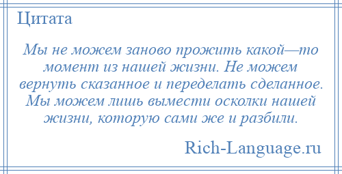 
    Мы не можем заново прожить какой—то момент из нашей жизни. Не можем вернуть сказанное и переделать сделанное. Мы можем лишь вымести осколки нашей жизни, которую сами же и разбили.