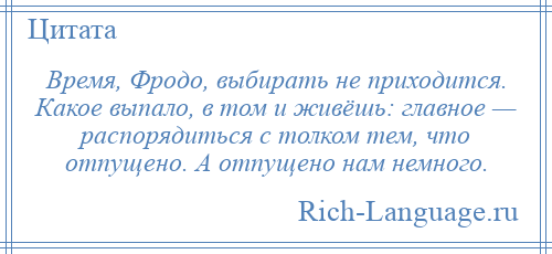 
    Время, Фродо, выбирать не приходится. Какое выпало, в том и живёшь: главное — распорядиться с толком тем, что отпущено. А отпущено нам немного.