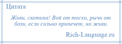 
    Живи, скотина! Вой от тоски, рычи от боли, если сильно припечет, но живи.