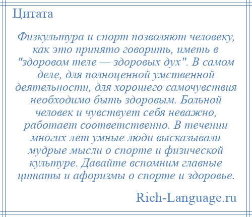 
    Физкультура и спорт позволяют человеку, как это принято говорить, иметь в здоровом теле — здоровых дух . В самом деле, для полноценной умственной деятельности, для хорошего самочувствия необходимо быть здоровым. Больной человек и чувствует себя неважно, работает соответственно. В течении многих лет умные люди высказывали мудрые мысли о спорте и физической культуре. Давайте вспомним главные цитаты и афоризмы о спорте и здоровье.