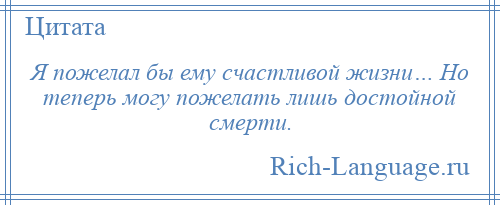 
    Я пожелал бы ему счастливой жизни… Но теперь могу пожелать лишь достойной смерти.