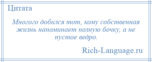 
    Многого добился тот, кому собственная жизнь напоминает полную бочку, а не пустое ведро.