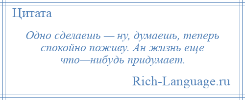 
    Одно сделаешь — ну, думаешь, теперь спокойно поживу. Ан жизнь еще что—нибудь придумает.