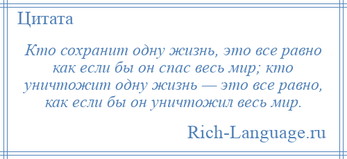 
    Кто сохранит одну жизнь, это все равно как если бы он спас весь мир; кто уничтожит одну жизнь — это все равно, как если бы он уничтожил весь мир.