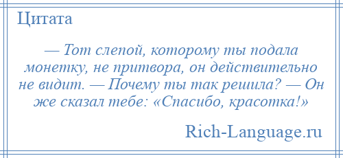 
    — Тот слепой, которому ты подала монетку, не притвора, он действительно не видит. — Почему ты так решила? — Он же сказал тебе: «Спасибо, красотка!»