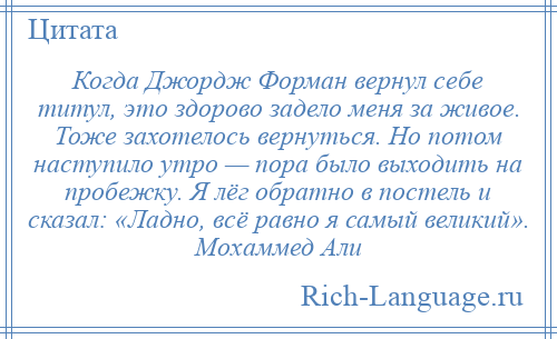 
    Когда Джордж Форман вернул себе титул, это здорово задело меня за живое. Тоже захотелось вернуться. Но потом наступило утро — пора было выходить на пробежку. Я лёг обратно в постель и сказал: «Ладно, всё равно я самый великий». Мохаммед Али