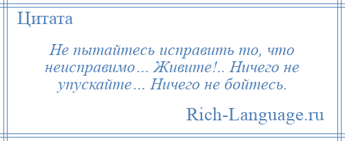 
    Не пытайтесь исправить то, что неисправимо… Живите!.. Ничего не упускайте… Ничего не бойтесь.