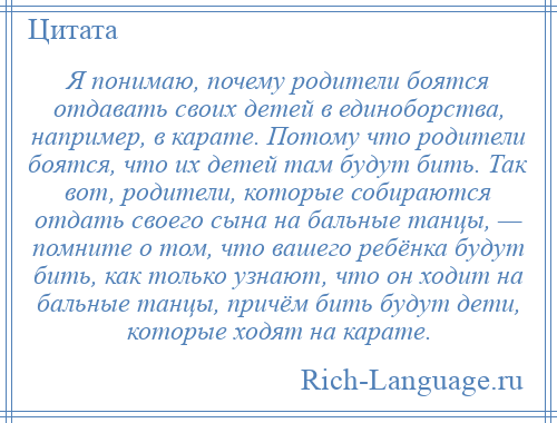 
    Я понимаю, почему родители боятся отдавать своих детей в единоборства, например, в карате. Потому что родители боятся, что их детей там будут бить. Так вот, родители, которые собираются отдать своего сына на бальные танцы, — помните о том, что вашего ребёнка будут бить, как только узнают, что он ходит на бальные танцы, причём бить будут дети, которые ходят на карате.