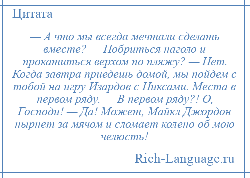 
    — А что мы всегда мечтали сделать вместе? — Побриться наголо и прокатиться верхом по пляжу? — Нет. Когда завтра приедешь домой, мы пойдем с тобой на игру Изардов с Никсами. Места в первом ряду. — В первом ряду?! О, Господи! — Да! Может, Майкл Джордон нырнет за мячом и сломает колено об мою челюсть!