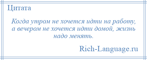 
    Когда утром не хочется идти на работу, а вечером не хочется идти домой, жизнь надо менять.