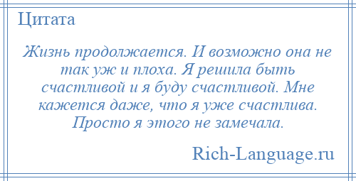 
    Жизнь продолжается. И возможно она не так уж и плоха. Я решила быть счастливой и я буду счастливой. Мне кажется даже, что я уже счастлива. Просто я этого не замечала.