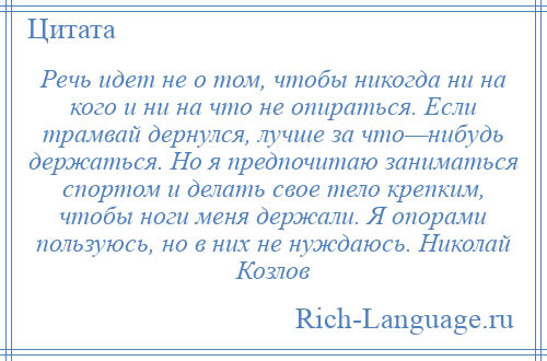 
    Речь идет не о том, чтобы никогда ни на кого и ни на что не опираться. Если трамвай дернулся, лучше за что—нибудь держаться. Но я предпочитаю заниматься спортом и делать свое тело крепким, чтобы ноги меня держали. Я опорами пользуюсь, но в них не нуждаюсь. Николай Козлов