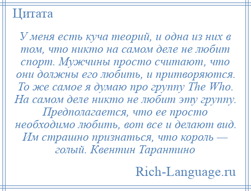 
    У меня есть куча теорий, и одна из них в том, что никто на самом деле не любит спорт. Мужчины просто считают, что они должны его любить, и притворяются. То же самое я думаю про группу The Who. На самом деле никто не любит эту группу. Предполагается, что ее просто необходимо любить, вот все и делают вид. Им страшно признаться, что король — голый. Квентин Тарантино