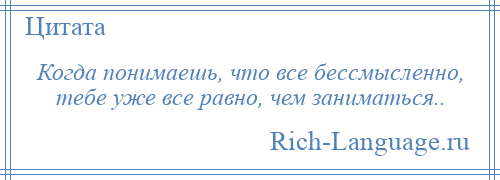 
    Когда понимаешь, что все бессмысленно, тебе уже все равно, чем заниматься..