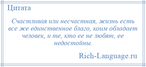 
    Счастливая или несчастная, жизнь есть все же единственное благо, коим обладает человек, и те, кто ее не любят, ее недостойны.