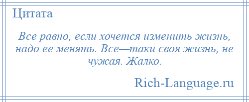 
    Все равно, если хочется изменить жизнь, надо ее менять. Все—таки своя жизнь, не чужая. Жалко.