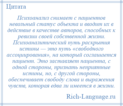 
    Психоанализ снимает с пациентов невольный статус объекта и вводит их в действие в качестве авторов, способных к ревизии своей собственной жизни. Психоаналитический путь раскрытия истины — это путь «свободного ассоциирования», на который соглашается пациент. Это заставляет пациента, с одной стороны, признать неприятные истины, но, с другой стороны, обеспечивает свободу слова и выражения чувств, которая едва ли имеется в жизни.