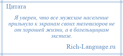 
    Я уверен, что все мужское население прильнуло к экранам своих телевизоров не от хорошей жизни, а в болельщицком экстазе.