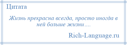 
    Жизнь прекрасна всегда, просто иногда в ней больше жизни….