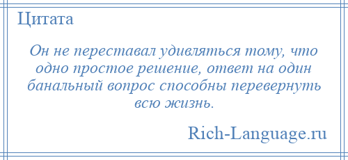 
    Он не переставал удивляться тому, что одно простое решение, ответ на один банальный вопрос способны перевернуть всю жизнь.