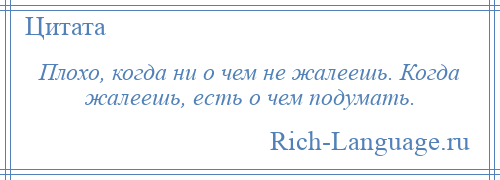 
    Плохо, когда ни о чем не жалеешь. Когда жалеешь, есть о чем подумать.