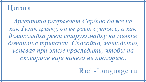 
    Аргентина разрывает Сербию даже не как Тузик грелку, он ее рвет суетясь, а как домохозяйка рвет старую майку на мелкие домашние тряпочки. Спокойно, методично, успевая при этом проследить, чтобы на сковороде еще ничего не подгорело.